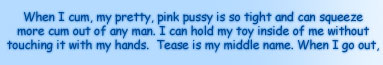 WHEN I CUM, MY PRETTY PINK PUSSY IS SO TIGHT AND CAN SQUEEZE MORE CUM OUT ANY MAN.  I CAN HOLD MY TOY INSIDE OF ME WITHOUT TOUCHING IT WITH MY HANDS.  TEASE IS MY MIDDLE NAME.  WHEN I GO OUT