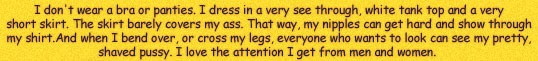 I DON'T WEAR A BRA OR PANTIES.  I DRESS IN A VERY SEE THOUGH WHITE TANK TOP AND A VERY SHORT SKIRT.  THE SKIRT BARELY COVERS MY ASS.  THAT WAY, MY NIPPLES CAN GET HARD AND SHOW THROUGH MY SHIRT.  WHEN I BEND OVER OR CROSS MY LEGS, EVERYONE WHO WANTS TO LOOK CAN SEE MY PRETTY SHAVED PUSSY. I LOVE THE ATTENTION I GET FROM MEN AND WOMEN.